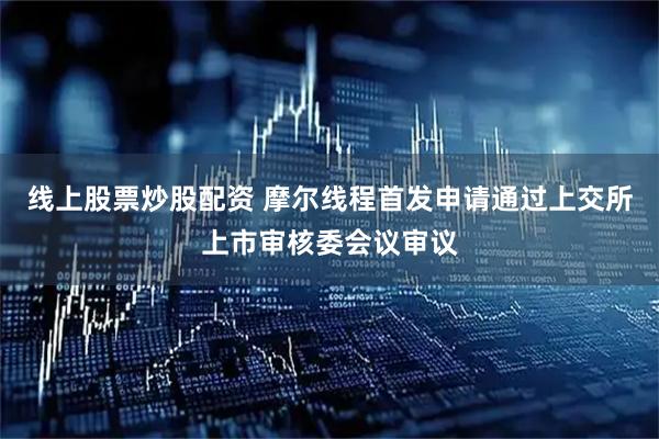 线上股票炒股配资 摩尔线程首发申请通过上交所上市审核委会议审议