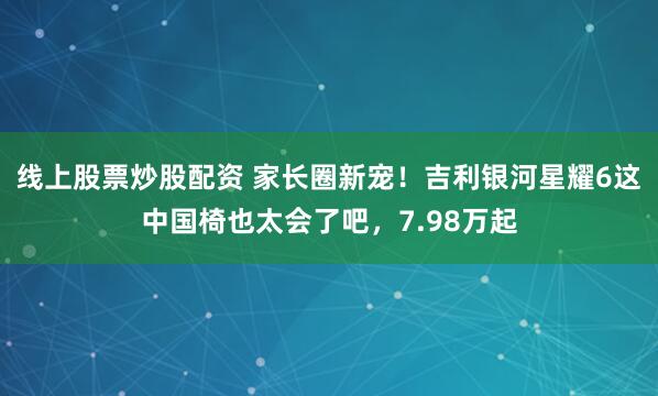 线上股票炒股配资 家长圈新宠！吉利银河星耀6这中国椅也太会了吧，7.98万起