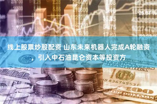 线上股票炒股配资 山东未来机器人完成A轮融资，引入中石油昆仑资本等投资方
